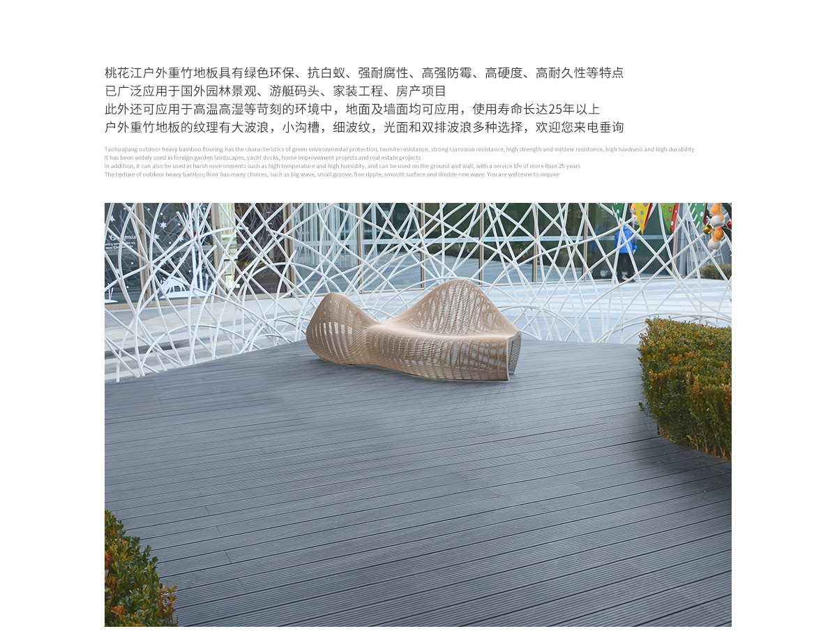 桃花江戶(hù)外防腐竹木地板具有綠色環(huán)保、抗白蟻、強(qiáng)耐腐性、高強(qiáng)防霉、高硬度、高耐久性等特點(diǎn)，已廣泛應(yīng)用于國(guó)內(nèi)外園林景觀(guān)、游艇碼頭、家裝工程、房產(chǎn)項(xiàng)目。此外還可應(yīng)用于高溫高濕等苛刻的環(huán)境中，地面及墻面均可應(yīng)用，使用壽命長(zhǎng)達(dá)25年以上。戶(hù)外防腐竹木地板的紋理有大波浪，小溝槽，細(xì)波紋，光面等多種選擇，歡迎您來(lái)電垂詢(xún)。